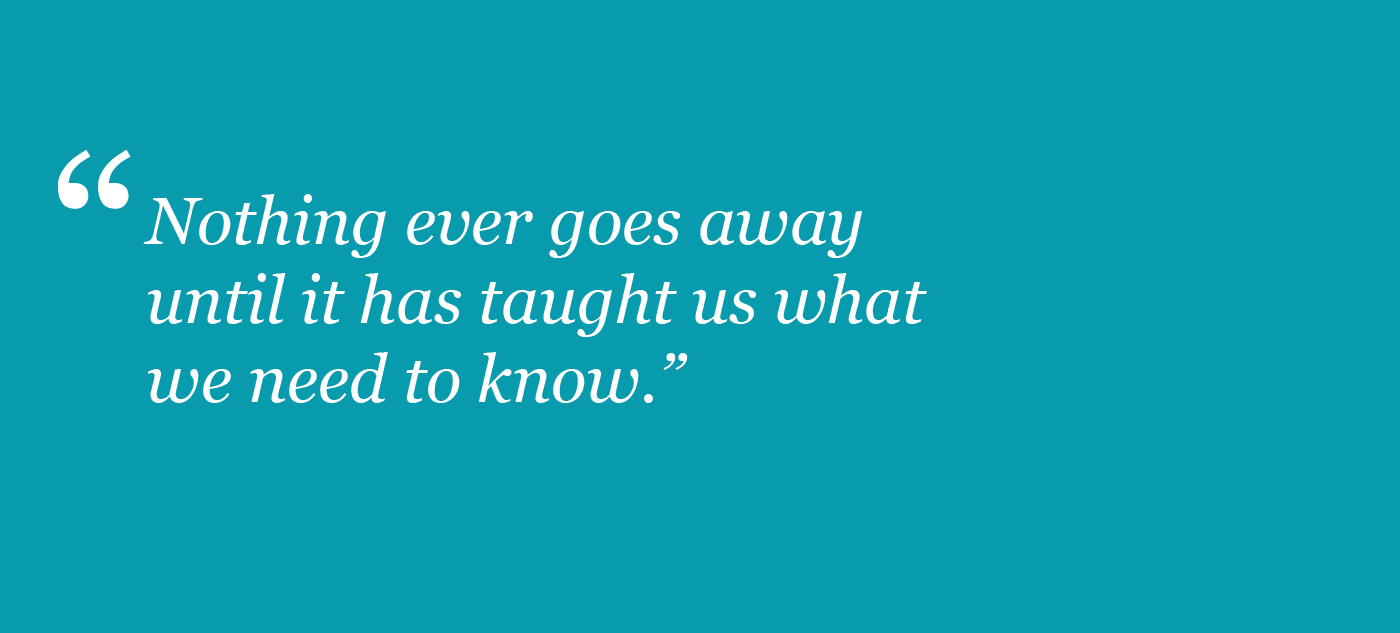 Nothing ever goes away until it has taught us what we need to know.