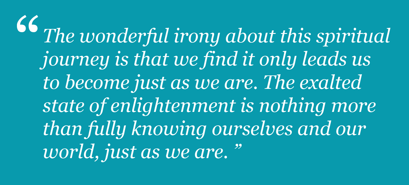 The wonderful irony abou this spiritual journey is that we find it only leads us to become just as we are.  The exalted state of enlightenment is nothing more than fully knowing ourselves and our world, just as we are.