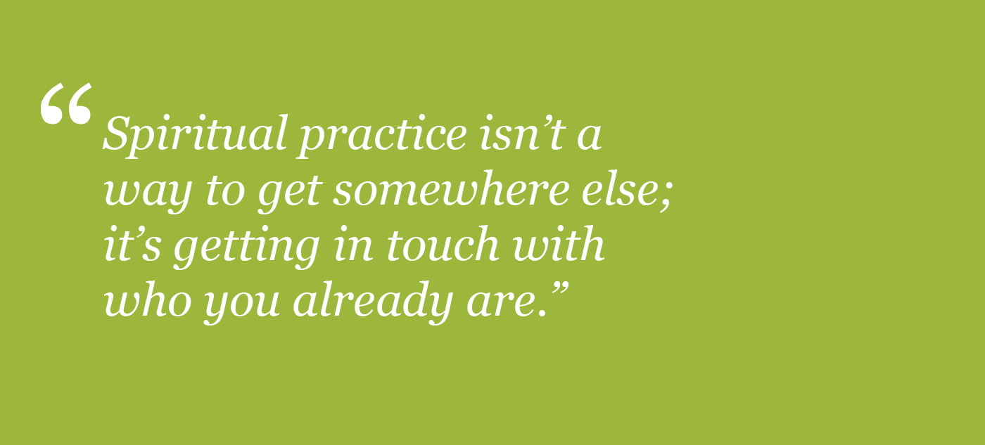Spiritual practice isn't a way to get somewhere else; it's getting in touch with who you already are.