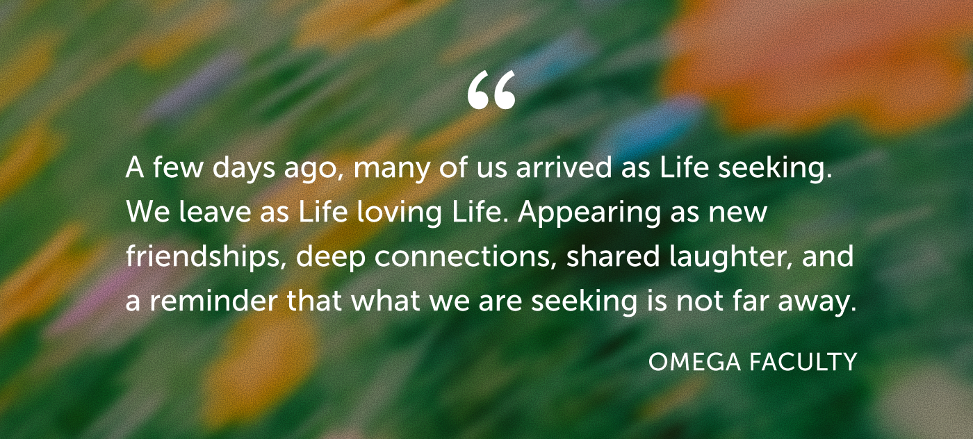 Testimonial from Omega Faculty: A few days ago, many of us arrived as Life seeking. We leave as Life loving Life. Appearing as new friendships, deep connections, shared laughter, and a reminder that what we are seeking is not far away.