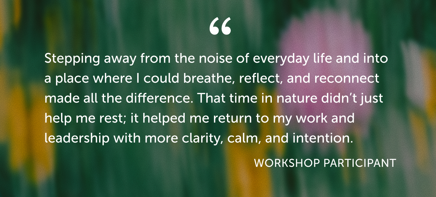 Testimonial from Omega workshop participant: Stepping away from the noise of everyday life and into a place where I could breathe, reflect, and reconnect made all the difference. That time in nature didn’t just help me rest; it helped me return to my work and leadership with more clarity, calm, and intention.